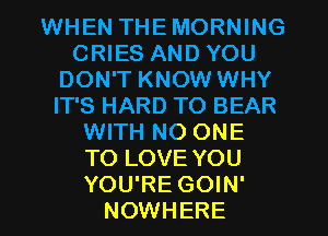 WHEN THEMORNING
CRIES AND YOU
DON'T KNOW WHY
IT'S HARD TO BEAR
WITH NO ONE
TO LOVE YOU
YOU'RE GOIN'
NOWHERE