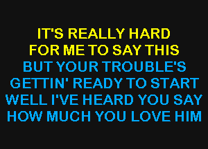 IT'S REALLY HARD
FOR METO SAY THIS
BUT YOURTROUBLE'S
GETI'IN' READY TO START
WELL I'VE HEARD YOU SAY
HOW MUCH YOU LOVE HIM