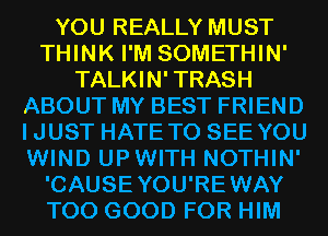 YOU REALLY MUST
THINK I'M SOMETHIN'
TALKIN' TRASH
ABOUT MY BEST FRIEND
IJUST HATE TO SEE YOU
WIND UPWITH NOTHIN'
'CAUSEYOU'REWAY
T00 GOOD FOR HIM