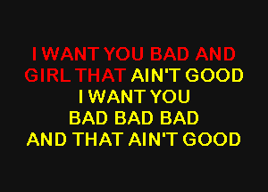 SAD AND
GIRL THAT AIN'T GOOD

I WANT YOU
BAD BAD BAD
AND THAT AIN'T GOOD