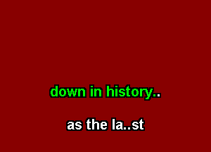 down in history..

as the la..st