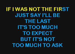 IF I WAS NOT THE FIRST
JUST SAY I'LL BE
THE LAST
IT'S TOO MUCH
TO EXPECT
BUT IT'S NOT
TOO MUCH TO ASK