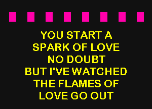 YOU START A
SPARK OF LOVE
NO DOUBT
BUT I'VE WATCHED
THE FLAMES OF

LOVE GO OUT I