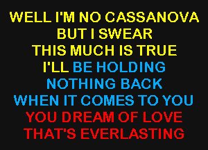 WELL I'M N0 CASSANOVA
BUT I SWEAR
THIS MUCH IS TRUE
I'LL BE HOLDING
NOTHING BACK
WHEN IT COMES TO YOU