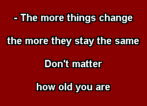 - The more things change

the more they stay the same

Don't matter

how old you are