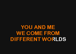 YOU AND ME
WE COME FROM
DIFFERENT WORLDS