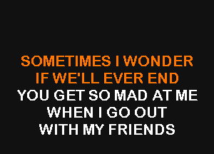 SOMETIMES I WONDER
IF WE'LL EVER END
YOU GET SO MAD AT ME
WHEN I GO OUT
WITH MY FRIENDS