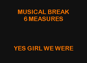 MUSICAL BREAK
SMEASURES

YES GIRL WE WERE