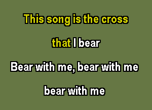 This song is the cross

that I bear
Bear with me, bear with me

bear with me