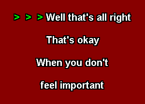 za .7! Well that's all right

That's okay

When you don't

feel important