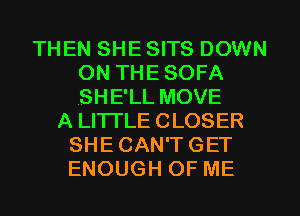 THEN SHE SITS DOWN
ON THE SOFA
,SHE'LL MOVE

A LITTLE CLOSER
SHE CAN'T GET
ENOUGH OF ME