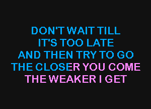 DON'T WAIT TILL
IT'S TOO LATE
AND THEN TRY TO GO
THE CLOSER YOU COME
THEWEAKER I GET