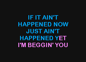 IF IT AIN'T
HAPPENED NOW

JUST AIN'T
HAPPENED YET
I'M BEGGIN'YOU