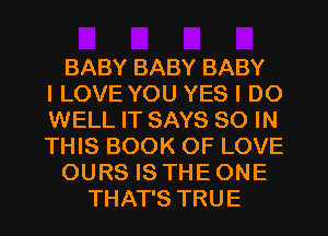 BABY BABY BABY
ILOVE YOU YES I DO
WELL IT SAYS 80 IN
THIS BOOK OF LOVE

OURS IS THE ONE

THAT'S TRUE