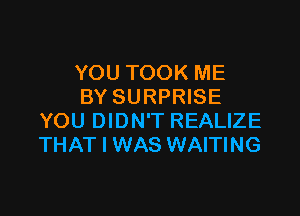 YOU TOOK ME
BY SURPRISE

YOU DIDN'T REALIZE
THAT I WAS WAITING