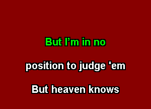 But I'm in no

position to judge 'em

But heaven knows