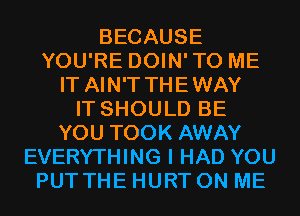 BECAUSE
YOU'RE DOIN'TO ME
IT AIN'T THEWAY
IT SHOULD BE
YOU TOOK AWAY
EVERYTHING I HAD YOU
PUT THE HURT ON ME