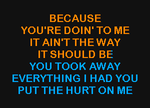 BECAUSE
YOU'RE DOIN'TO ME
IT AIN'T THEWAY
IT SHOULD BE
YOU TOOK AWAY
EVERYTHING I HAD YOU
PUT THE HURT ON ME