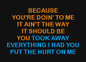 BECAUSE
YOU'RE DOIN'TO ME
IT AIN'T THEWAY
IT SHOULD BE
YOU TOOK AWAY
EVERYTHING I HAD YOU
PUT THE HURT ON ME