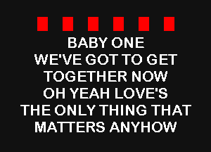 BABY ONE
WE'VE GOT TO GET
TOG ETH ER NOW
OH YEAH LOVE'S
THE ONLY THING THAT
MATTERS ANYHOW
