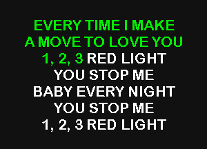 EVERY TIME I MAKE
A MOVE TO LOVE YOU
1, 2, 3 RED LIGHT
YOU STOP ME
BABY EVERY NIGHT
YOU STOP ME

1, 2, 3 RED LIGHT l