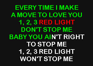 EVERY TIME I MAKE

A MOVE TO LOVE YOU

1, 2, 3

DON'T STOP ME
BABY YOU AIN'T RIGHT

TO STOP ME
1, 2, 3 RED LIGHT
WON'T STOP ME