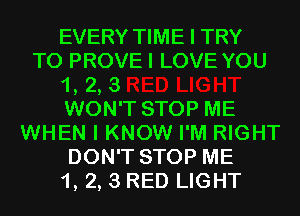 EVERY TIME I TRY
TO PROVEI LOVE YOU
1, 2, 3
WON'T STOP ME
WHEN I KNOW I'M RIGHT
DON'T STOP ME
1, 2, 3 RED LIGHT
