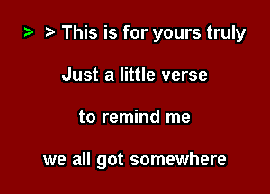 i) This is for yours truly

Just a little verse
to remind me

we all got somewhere