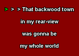 '9 r That backwood town

in my rear-view

was gonna be

my whole world