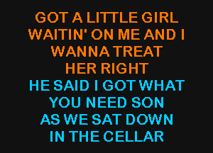 GOT A LITTLE GIRL
WAITIN' ON ME AND I
WANNATREAT
HER RIGHT
HE SAID I GOTWHAT
YOU NEED SON

AS WE SAT DOWN
IN THE CELLAR l