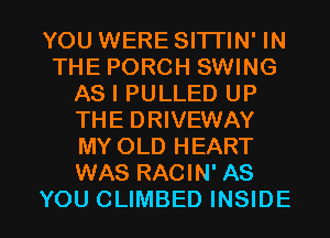 YOU WERE SITTIN' IN
THE PORCH SWING
AS I PULLED UP
THE DRIVEWAY
MY OLD HEART
WAS RACIN' AS

YOU CLIMBED INSIDE l