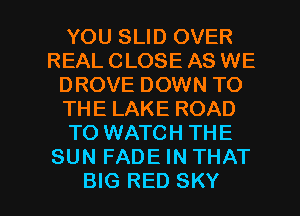 YOU SLID OVER
REAL CLOSE AS WE
DROVE DOWN TO
THE LAKE ROAD
TO WATCH THE
SUN FADE IN THAT

BIG RED SKY l