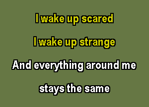 lwake up scared

I wake up strange

And everything around me

stays the same