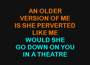 AN OLDER
VERSION OF ME
IS SHE PERVERTED
LIKE ME
WOULD SHE
GO DOWN ON YOU

IN ATHEATRE l