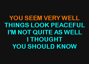 YOU SEEM VERYWELL
THINGS LOOK PEACEFUL
I'M NOT QUITE AS WELL
ITHOUGHT
YOU SHOULD KNOW