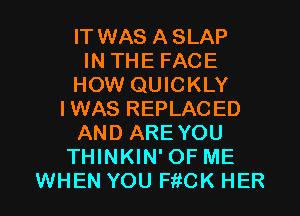 IT WAS ASLAP
IN THE FACE
HOW QUICKLY
IWAS REPLACED
AND ARE YOU
THINKIN' OF ME

WHEN YOU FitCK HER l