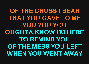 OF THE CROSS I BEAR
THAT YOU GAVE TO ME
YOU YOU YOU
OUGHTA KNOW I'M HERE
TO REMIND YOU
OF THE MESS YOU LEFT
WHEN YOU WENT AWAY