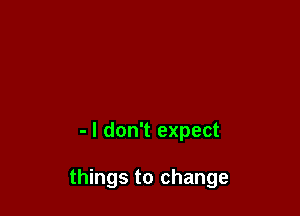 - I don't expect

things to change