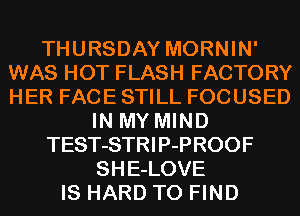 THURSDAY MORNIN'
WAS HOT FLASH FACTORY
HER FACE STILL FOCUSED

IN MY MIND
TEST-STRIP-PROOF
SHE-LOVE
IS HARD TO FIND
