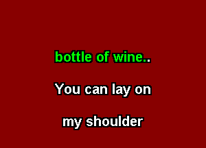 bottle of wine..

You can lay on

my shoulder