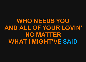 WHO NEEDS YOU
AND ALL OF YOUR LOVIN'

NO MATTER
WHAT I MIGHT'VE SAID