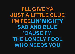 I'LL GIVE YA
JUST A LI'ITLE CLUE
I'M FEELIN' MIGHTY
SAD AND BLUE
'CAUSE I'M
THE LONELY FOOL

WHO NEEDS YOU I