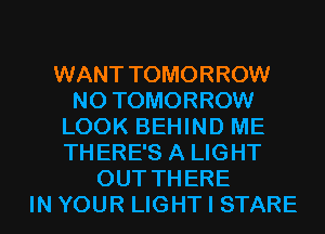 WANT TOMORROW
N0 TOMORROW
LOOK BEHIND ME
THERE'S A LIGHT
OUT THERE
IN YOUR LIGHT I STARE