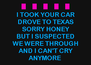 ITOOK YOUR CAR
DROVE TO TEXAS
SORRY HONEY
BUT I SUSPECTED
WEWERETHROUGH
AND I CAN'T CRY
ANYMORE