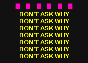 DON'T ASK WHY
DON'T ASK WHY
DON'T ASK WHY

DON'T ASK WHY
DON'T ASK WHY
DON'T ASK WHY
DON'T ASK WHY