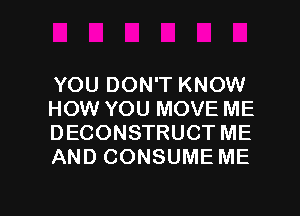 YOU DON'T KNOW
HOW YOU MOVE ME
DECONSTRUCT ME
AND CONSUME ME

g