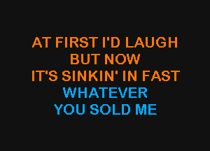 AT FIRST I'D LAUGH
BUT NOW

IT'S SINKIN' IN FAST
WHATEVER
YOU SOLD ME