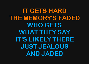 ITGETS HARD
THE MEMORY'S FADED
WHO GETS
WHAT THEY SAY
IT'S LIKELY THERE
JUSTJEALOUS
AND JADED