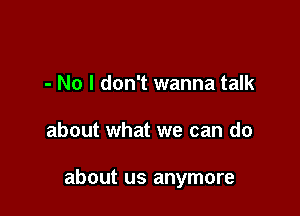 - No I don't wanna talk

about what we can do

about us anymore