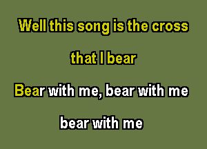 Well this song is the cross

that I bear
Bear with me, bear with me

bear with me
